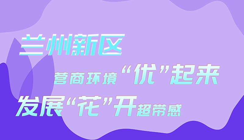 圖解|蘭州新區(qū)：營(yíng)商環(huán)境“優(yōu)”起來(lái) 發(fā)展“花”開(kāi)超帶感